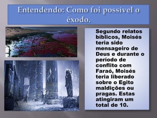 Segundo relatos
bíblicos, Moisés
teria sido
mensageiro de
Deus e durante o
período de
conflito com
Faraó, Moisés
teria liberado
sobre o Egito
maldições ou
pragas. Estas
atingiram um
total de 10.
 