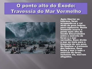 Após libertar os
hebreus, faraó
arrepende-se e vai
atrás do povo hebreu
para capturá-lo. Neste
momento ocorre o
ponto mais alto do
êxodo: Encurralados
entre o exército de
faraó e o mar
vermelho, Deus divide
o mar ao meio para a
travessia de seu povo.
Ao finalizar a travessia
dos hebreus, Deus
fecha o mar e todo o
exército de faraó,
inclusive ele, morrem
afogados.
 