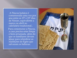 A Páscoa Judaica é
comemorada uma vez por
ano entre os 15º e 23º dias
de Nissan, equivalente a
março ou abril no
calendário tradicional..
Para comemorar a Páscoa,
a casa precisa estar limpa
e bem arrumada, além do
que os familiares devem
jejuar para relembrar as
maldições do Egito que
salvaram os hebreus.
 