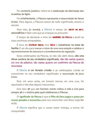 No contexto judaico, refere-se à celebração da libertação dos
israelitas do Egito.
No cristianismo, a Páscoa representa a ressurreição de Jesus
Cristo. Para alguns, a Páscoa carece de todo significado, exceto o
secular.
Para eles, [o mundo], a Páscoa é tempo de colorir os ovos,
escondê-los e fazer com que as crianças os procurem.
É tempo de declamar o mito do coelhinho da Páscoa e aludir às
suas contínuas escapadelas.
É hora de distribuir doces, tirar fotos e comemorar na mesa da
família. É um dia para marcar o início de uma nova estação e celebrar o
rejuvenescimento da natureza e o esverdeamento da vegetação.
Estas celebrações da Páscoa, se não vão além disso, são uma
tênue sombra de seu verdadeiro significado; são tão vazias quanto
um ovo de plástico, tão vazias quanto um coelhinho da Páscoa de
chocolate.
A Páscoa é um feriado cristão e as celebrações cristãs se
concentram no seu verdadeiro significado: a ressurreição de Jesus
Cristo.
Dois mil anos atrás, um homem morreu em uma cruz, foi
sepultado e três dias depois ressuscitou.
Este fato ⇄ que um homem morto voltou à vida e vive para
sempre ⇄ é o motivo pelo qual celebramos a Páscoa.
O significado da Páscoa é que o Filho de Deus pagou o preço por
nossos pecados e ressuscitou para nos reconciliar com Deus (veja Rm
4:25).
A Páscoa significa que o nosso maior inimigo, a morte, foi
conquistado:
 