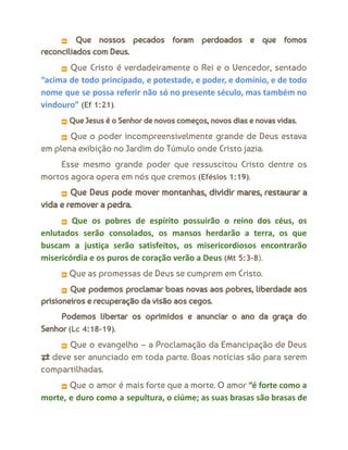 ⏩ Que nossos pecados foram perdoados e que fomos
reconciliados com Deus.
⏩ Que Cristo é verdadeiramente o Rei e o Vencedor, sentado
“acima de todo principado, e potestade, e poder, e domínio, e de todo
nome que se possa referir não só no presente século, mas também no
vindouro” (Ef 1:21).
⏩ Que Jesus é o Senhor de novos começos, novos dias e novas vidas.
⏩ Que o poder incompreensivelmente grande de Deus estava
em plena exibição no Jardim do Túmulo onde Cristo jazia.
Esse mesmo grande poder que ressuscitou Cristo dentre os
mortos agora opera em nós que cremos (Efésios 1:19).
⏩ Que Deus pode mover montanhas, dividir mares, restaurar a
vida e remover a pedra.
⏩ Que os pobres de espírito possuirão o reino dos céus, os
enlutados serão consolados, os mansos herdarão a terra, os que
buscam a justiça serão satisfeitos, os misericordiosos encontrarão
misericórdia e os puros de coração verão a Deus (Mt 5:3–8).
⏩ Que as promessas de Deus se cumprem em Cristo.
⏩ Que podemos proclamar boas novas aos pobres, liberdade aos
prisioneiros e recuperação da visão aos cegos.
Podemos libertar os oprimidos e anunciar o ano da graça do
Senhor (Lc 4:18–19).
⏩ Que o evangelho – a Proclamação da Emancipação de Deus
⇄ deve ser anunciado em toda parte. Boas notícias são para serem
compartilhadas.
⏩ Que o amor é mais forte que a morte. O amor “é forte como a
morte, e duro como a sepultura, o ciúme; as suas brasas são brasas de
 