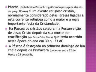  Páscoa (do hebraico Pessach, significando passagem através
  do grego Πάσχα)é um evento religioso cristão,
 normalmente considerado pelas igrejas ligadas a
 esta corrente religiosa como a maior e a mais
 importante festa da Cristandade.
 Na Páscoa os cristãos celebram a Ressurreição
 de Jesus Cristo depois da sua morte por
 crucificação (ver Sexta-Feira Santa) que teria ocorrido
 nesta época do ano em 30 ou 33 dC.
 A Páscoa é festejada no primeiro domingo de lua
 cheia depois da Primavera (pode ser entre 22 de
 Março e 25 de Abril).
 