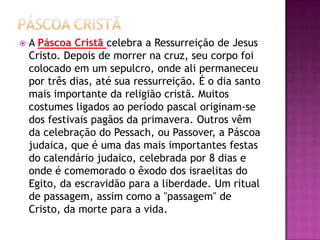    A Páscoa Cristã celebra a Ressurreição de Jesus
    Cristo. Depois de morrer na cruz, seu corpo foi
    colocado em um sepulcro, onde ali permaneceu
    por três dias, até sua ressurreição. É o dia santo
    mais importante da religião cristã. Muitos
    costumes ligados ao período pascal originam-se
    dos festivais pagãos da primavera. Outros vêm
    da celebração do Pessach, ou Passover, a Páscoa
    judaica, que é uma das mais importantes festas
    do calendário judaico, celebrada por 8 dias e
    onde é comemorado o êxodo dos israelitas do
    Egito, da escravidão para a liberdade. Um ritual
    de passagem, assim como a "passagem" de
    Cristo, da morte para a vida.
 