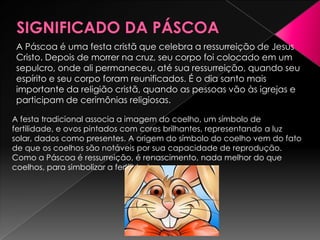A Páscoa é uma festa cristã que celebra a ressurreição de Jesus
 Cristo. Depois de morrer na cruz, seu corpo foi colocado em um
 sepulcro, onde ali permaneceu, até sua ressurreição, quando seu
 espírito e seu corpo foram reunificados. É o dia santo mais
 importante da religião cristã, quando as pessoas vão às igrejas e
 participam de cerimônias religiosas.

A festa tradicional associa a imagem do coelho, um símbolo de
fertilidade, e ovos pintados com cores brilhantes, representando a luz
solar, dados como presentes. A origem do símbolo do coelho vem do fato
de que os coelhos são notáveis por sua capacidade de reprodução.
Como a Páscoa é ressurreição, é renascimento, nada melhor do que
coelhos, para simbolizar a fertilidade
 