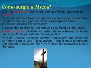 Como surgiu a Páscoa?
O termo P á s c o a deriva do aramaico Pasha, que significa
passagem.
Para o Judaísmo a Páscoa comemora a libertação dos hebreus
da escravidão do Egipto, através da passagem do Mar
Vermelho, conduzidos por Moisés.
A escravidão no Egipto transformou-se na festa da libertação.
A Páscoa Cristã - A Páscoa cristã celebra a Ressurreição de
Jesus no Domingo, data da Páscoa judaica.
Para os Cristãos, a Páscoa lembra a passagem que Jesus fez
da morte para a vida (Ressurreição). Isto é mais importante
que lembrar a passagem do Povo Hebreu da escravidão para a
liberdade.
 