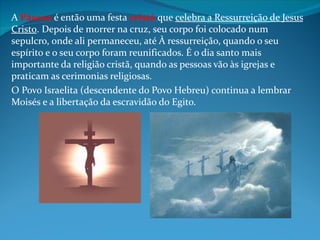 A Páscoa é então uma festa cristã que celebra a Ressurreição de Jesus
Cristo. Depois de morrer na cruz, seu corpo foi colocado num
sepulcro, onde ali permaneceu, até À ressurreição, quando o seu
espírito e o seu corpo foram reunificados. É o dia santo mais
importante da religião cristã, quando as pessoas vão às igrejas e
praticam as cerimonias religiosas.
O Povo Israelita (descendente do Povo Hebreu) continua a lembrar
Moisés e a libertação da escravidão do Egito.
 