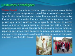 Visita Pascal - Na minha terra um grupo de pessoas voluntárias
costuma ir a casa das pessoas. Uma delas leva a caldeirinha com a
água benta, outra leva o sino, outra leva a cesta dos ovos, outra
leva uma oração e outra leva a cruz…. Nós beijamos a Cruz. A
pessoa que leva a caldeira com a agua benta benze as nossas
casas. o sino serve para avisar as pessoas que está a chegar o
compasso às suas casas. Depois de beijarmos a cruz o rapaz ou
rapariga que leva o cesto dos ovos dá um a cada criança da casa,
mas por vezes somos nós, os donos das casa dá-mos ao compasso
dinheiro e ovinhos da Páscoa.
 