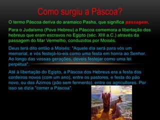 Como surgiu a Páscoa?
O termo Páscoa deriva do aramaico Pasha, que significa passagem.
Para o Judaísmo (Povo Hebreu) a Páscoa comemora a libertação dos
hebreus que eram escravos no Egipto (séc. XIII a.C.) através da
passagem do Mar Vermelho, conduzidos por Moisés.
Deus terá dito então a Moisés: "Aquele dia será para vós um
memorial, e vós festejá-lo-eis como uma festa em honra ao Senhor.
Ao longo das vossas gerações, deveis festejar como uma lei
perpétua".
Até à libertação do Egipto, a Páscoa dos Hebreus era a festa dos
cordeiros novos (com um ano), entre os pastores, e festa do pão
novo, ou dos Ázimos (pão sem fermento), entre os agricultores. Por
isso se dizia "comer a Páscoa".
 