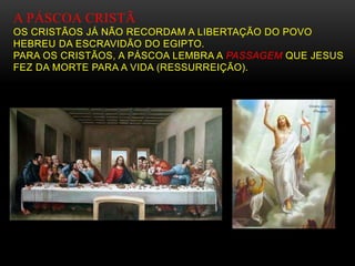 A PÁSCOA CRISTÃ
OS CRISTÃOS JÁ NÃO RECORDAM A LIBERTAÇÃO DO POVO
HEBREU DA ESCRAVIDÃO DO EGIPTO.
PARA OS CRISTÃOS, A PÁSCOA LEMBRA A PASSAGEM QUE JESUS
FEZ DA MORTE PARA A VIDA (RESSURREIÇÃO).
 