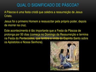 QUAL O SIGNIFICADO DE PÁSCOA?
A Páscoa é uma festa cristã que celebra a ressurreição de Jesus
Cristo.
Jesus foi o primeiro Homem a ressuscitar pela próprio poder, depois
de morrer na cruz.
Este acontecimento é tão importante que a Festa da Páscoa de
prolonga por 50 dias (começa no Domingo da Ressurreição e termina
na Festa do Pentecostes, que lembra a vinda do Espírito Santo sobre
os Apóstolos e Nossa Senhora).
 