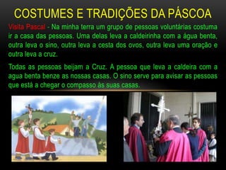 COSTUMES E TRADIÇÕES DA PÁSCOA
Visita Pascal - Na minha terra um grupo de pessoas voluntárias costuma
ir a casa das pessoas. Uma delas leva a caldeirinha com a água benta,
outra leva o sino, outra leva a cesta dos ovos, outra leva uma oração e
outra leva a cruz.
Todas as pessoas beijam a Cruz. A pessoa que leva a caldeira com a
agua benta benze as nossas casas. O sino serve para avisar as pessoas
que está a chegar o compasso às suas casas.
 