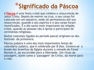 *Significado da Páscoa
A Páscoa é uma festa cristã que celebra a ressurreição de
Jesus Cristo. Depois de morrer na cruz, o seu corpo foi
colocado em um sepulcro, onde ali permaneceu até sua
ressurreição, quando o seu espírito e o seu corpo foram
reunificados. É o dia santo mais importante da religião
cristã, quando as pessoas vão à igreja e participam de
cerimónias religiosas.
Muitos costumes ligados ao período pascal originam-se dos
festivais da primavera.
Páscoa judaica é uma das mais importantes festas do
calendário judaico, que é celebrada por 8 dias. Comera-se o
êxodo dos israelitas do Egipto durante o reinado do Faraó
Ramsés II, da escravidão para a liberdade. Um ritual de
passagem, assim como a "passagem" de Cristo, da morte para
a vida.
 