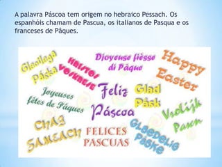 A palavra Páscoa tem origem no hebraico Pessach. Os
espanhóis chamam de Pascua, os italianos de Pasqua e os
franceses de Pâques.
 