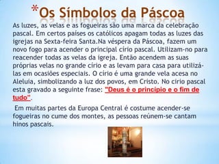 *Os Símbolos da Páscoa
As luzes, as velas e as fogueiras são uma marca da celebração
pascal. Em certos países os católicos apagam todas as luzes das
igrejas na Sexta-feira Santa.Na véspera da Páscoa, fazem um
novo fogo para acender o principal círio pascal. Utilizam-no para
reacender todas as velas da igreja. Então acendem as suas
próprias velas no grande círio e as levam para casa para utilizá-
las em ocasiões especiais. O círio é uma grande vela acesa no
Aleluia, simbolizando a luz dos povos, em Cristo. No cirio pascal
esta gravado a seguinte frase: "Deus é o princípio e o fim de
tudo”.
 Em muitas partes da Europa Central é costume acender-se
fogueiras no cume dos montes, as pessoas reúnem-se cantam
hinos pascais.
 