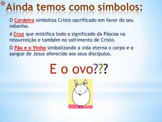 *Ainda temos como símbolos:
 O Cordeiro simboliza Cristo sacrificado em favor do seu
 rebanho.
 A Cruz que mistifica todo o significado da Páscoa na
 ressurreição e também no sofrimento de Cristo.
 O Pão e o Vinho simbolizando a vida eterna o corpo e o
 sangue de Jesus oferecido aos seus discípulos.


                  E o ovo???
 