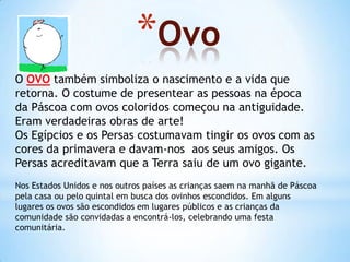 *Ovo
O OVO também simboliza o nascimento e a vida que
retorna. O costume de presentear as pessoas na época
da Páscoa com ovos coloridos começou na antiguidade.
Eram verdadeiras obras de arte!
Os Egípcios e os Persas costumavam tingir os ovos com as
cores da primavera e davam-nos aos seus amigos. Os
Persas acreditavam que a Terra saiu de um ovo gigante.
Nos Estados Unidos e nos outros países as crianças saem na manhã de Páscoa
pela casa ou pelo quintal em busca dos ovinhos escondidos. Em alguns
lugares os ovos são escondidos em lugares públicos e as crianças da
comunidade são convidadas a encontrá-los, celebrando uma festa
comunitária.
 