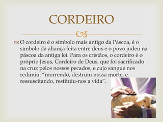 CORDEIRO
                 
 O cordeiro é o símbolo mais antigo da Páscoa, é o
  símbolo da aliança feita entre deus e o povo judeu na
  páscoa da antiga lei. Para os cristãos, o cordeiro é o
  próprio Jesus, Cordeiro de Deus, que foi sacrificado
  na cruz pelos nossos pecados, e cujo sangue nos
  redimiu: “morrendo, destruiu nossa morte, e
  ressuscitando, restituiu-nos a vida”.
 