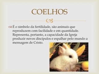 COELHOS
                 
 É o símbolo da fertilidade, são animais que
  reproduzem com facilidade e em quantidade.
  Representa, portanto, a capacidade da Igreja
  produzir novos discípulos e espalhar pelo mundo a
  mensagem de Cristo.
 