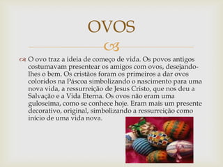 OVOS
                      
 O ovo traz a ideia de começo de vida. Os povos antigos
  costumavam presentear os amigos com ovos, desejando-
  lhes o bem. Os cristãos foram os primeiros a dar ovos
  coloridos na Páscoa simbolizando o nascimento para uma
  nova vida, a ressurreição de Jesus Cristo, que nos deu a
  Salvação e a Vida Eterna. Os ovos não eram uma
  guloseima, como se conhece hoje. Eram mais um presente
  decorativo, original, simbolizando a ressurreição como
  início de uma vida nova.
 