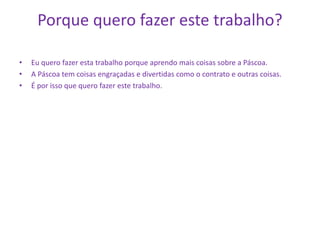 Porque quero fazer este trabalho?
• Eu quero fazer esta trabalho porque aprendo mais coisas sobre a Páscoa.
• A Páscoa tem coisas engraçadas e divertidas como o contrato e outras coisas.
• É por isso que quero fazer este trabalho.
 