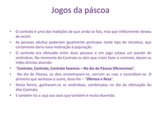 Jogos da páscoa
• O contrato é uma das tradições de que ainda se fala, mas que infelizmente deixou
de existir.
• As pessoas adultas poderiam igualmente participar neste tipo de iniciativa, que
certamente daria nova motivação à população.
• O contrato era efetuado entre duas pessoas e em jogo estava um pacote de
amêndoas. No momento do Contrato os dois que criam fazer o contrato, davam as
mãos direitas dizendo:
• “Contrato, Contrato, Contrato fazemos – No dia de Páscoa Oferecemos”.
• No dia de Páscoa, os dois encontravam-se, corriam as ruas e escondiam-se. O
primeiro que avistasse o outro, dizia-lhe – “Oferece e Reza”.
• Desta forma, ganhavam-se as amêndoas, combinadas no dia da efetivação do
dito Contrato.
• E também há a caça aos ovos que também é muito divertido.
 