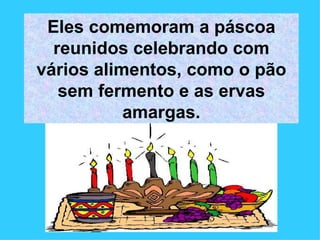 Eles comemoram a páscoa reunidos celebrando com vários alimentos, como o pão sem fermento e as ervas amargas. 