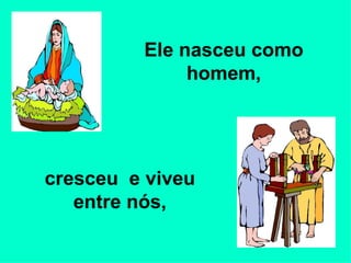 Ele nasceu como homem, cresceu  e viveu entre nós, 