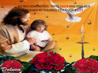 ELE NOS DEMONSTROU TANTO AMOR MAS SERÁ QUE
HOJE ESTAMOS RETRIBUINDO ESTE AMOR A ELE?
 