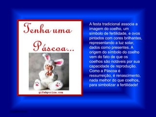 A festa tradicional associa a imagem do coelho, um símbolo de fertilidade, e ovos pintados com cores brilhantes, representando a luz solar, dados como presentes. A origem do símbolo do coelho vem do fato de que os coelhos são notáveis por sua capacidade de reprodução. Como a Páscoa é ressurreição, é renascimento, nada melhor do que coelhos, para simbolizar a fertilidade!28/03/2011 01:52