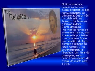 Muitos costumes ligados ao período pascal originam-se dos festivais pagãos da primavera. Outros vêm da celebração do Pessach, ou Passover, a Páscoa judaica. É uma das mais importantes festas do calendário judaico, que é celebrada por 8 dias e comemora o êxodo dos israelitas do Egito durante o reinado do faraó Ramsés II, da escravidão para a liberdade. Um ritual de passagem, assim como a "passagem" de Cristo, da morte para a vida.28/03/2011 01:52