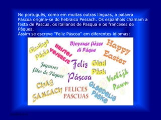 No português, como em muitas outras línguas, a palavra Páscoa origina-se do hebraico Pessach. Os espanhóis chamam a festa de Pascua, os italianos de Pasqua e os franceses de Pâques. Assim se escreve "Feliz Páscoa" em diferentes idiomas:28/03/2011 01:53