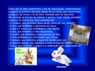 28/03/2011 01:54Como não se sabe exatamente o dia da ressurreição, comemoramos a páscoa no primeiro domingo depois da lua cheia, que ocorre entre os dias 21 de março e 25 de abril, chamada data do equinócio.São diversas as formas de celebrar a páscoa. Cada religião simboliza a páscoa de uma forma. Seus símbolos são:- O cordeiro, que simboliza Jesus sendo morto por seu rebanho; - A cruz, que simboliza o sofrimento de Jesus; - O pão e o vinho, que simbolizam a vida eterna;- O ovo, que simboliza o novo nascimento;- O coelho, que simboliza a nova geração de fiéis;- O círio simboliza a luz do mundo, que é Deus;- O girassol, que simboliza a busca do homem pela luz;- A colomba pascal, que simboliza a vinda do Espírito Santo;- O sino, que simboliza a alegria e a celebração pela ressurreição de Jesus.
