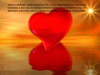 Cristo morreu, mas ressuscitou, e fez isso somente para nos
ensinar a matar os nossos piores defeitos e ressuscitar as
maiores virtudes sepultadas no íntimo de nossos corações.