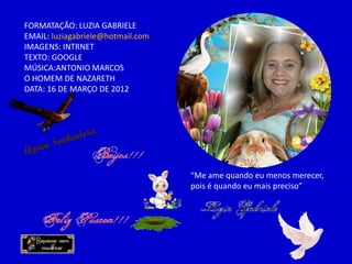 FORMATAÇÃO: LUZIA GABRIELE
EMAIL: luziagabriele@hotmail.com
IMAGENS: INTRNET
TEXTO: GOOGLE
MÚSICA:ANTONIO MARCOS
O HOMEM DE NAZARETH
DATA: 16 DE MARÇO DE 2012
“Me ame quando eu menos merecer,
pois é quando eu mais preciso”