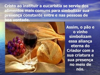 Assim, o pão e o vinho simbolizam essa aliança eterna do Criador com a sua criatura e sua presença no meio de nós. Cristo ao instituir a eucaristia se serviu dos alimentos mais comuns para simbolizar sua presença constante entre e nas pessoas de boa vontade. 