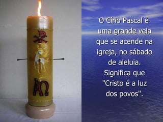 O Círio Pascal é uma grande vela que se acende na igreja, no sábado de aleluia. Significa que "Cristo é a luz dos povos". 