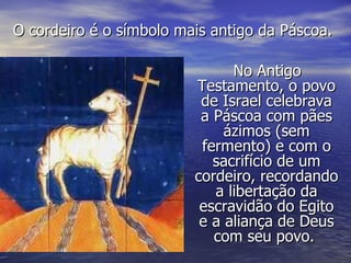No Antigo Testamento, o povo de Israel celebrava a Páscoa com pães ázimos (sem fermento) e com o sacrifício de um cordeiro, recordando a libertação da escravidão do Egito e a aliança de Deus com seu povo.  O cordeiro é o símbolo mais antigo da Páscoa. 