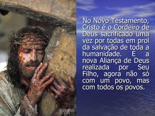 No Novo Testamento, Cristo é o Cordeiro de Deus sacrificado uma vez por todas em prol da salvação de toda a humanidade. É a nova Aliança de Deus realizada por Seu Filho, agora não só com um povo, mas com todos os povos. 