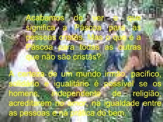 A certeza de um mundo irmão, pacífico, solidário e igualitário é possível se os homens, independente de religião, acreditarem no amor, na igualdade entre as pessoas e na prática do bem. Acabamos de ver o que significa a Páscoa para as pessoas cristãs. Mas o que é a Páscoa para todas as outras que não são cristãs? 