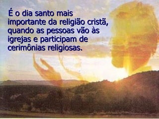 É o dia santo mais importante da religião cristã, quando as pessoas vão às igrejas e participam de cerimônias religiosas. 
