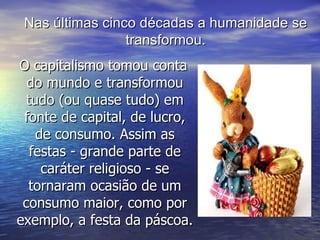 O capitalismo tomou conta do mundo e transformou tudo (ou quase tudo) em fonte de capital, de lucro, de consumo. Assim as festas - grande parte de caráter religioso - se tornaram ocasião de um consumo maior, como por exemplo, a festa da páscoa. Nas últimas cinco décadas a humanidade se transformou. 