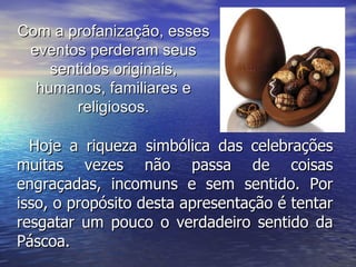 Hoje a riqueza simbólica das celebrações muitas vezes não passa de coisas engraçadas, incomuns e sem sentido. Por isso, o propósito desta apresentação é tentar resgatar um pouco o verdadeiro sentido da Páscoa. Com a profanização, esses eventos perderam seus sentidos originais, humanos, familiares e religiosos. 
