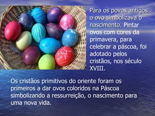 Para os povos antigos o ovo simbolizava o nascimento.  Pintar ovos com cores da primavera, para celebrar a páscoa, foi adotado pelos cristãos, nos século XVIII.  .  Os cristãos primitivos do oriente foram os primeiros a dar ovos coloridos na Páscoa simbolizando a ressurreição, o nascimento para uma nova vida.  