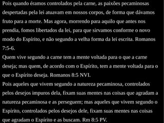 Pois quando éramos controlados pela carne, as paixões pecaminosas
despertadas pela lei atuavam em nossos corpos, de forma que dávamos
fruto para a morte. Mas agora, morrendo para aquilo que antes nos
prendia, fomos libertados da lei, para que sirvamos conforme o novo
modo do Espírito, e não segundo a velha forma da lei escrita. Romanos
7:5-6.
Quem vive segundo a carne tem a mente voltada para o que a carne
deseja; mas quem, de acordo com o Espírito, tem a mente voltada para o
que o Espírito deseja. Romanos 8:5 NVI.
Pois aqueles que vivem segundo a natureza pecaminosa, controlados
pelos desejos impuros dela, fixam suas mentes nas coisas que agradam a
natureza pecaminosa e as perseguem; mas aqueles que vivem segundo o
Espírito, controlados pelos desejos dele, fixam suas mentes nas coisas
que agradam o Espírito e as buscam. Rm 8:5 PV.
 