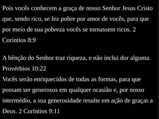 Pois vocês conhecem a graça de nosso Senhor Jesus Cristo
que, sendo rico, se fez pobre por amor de vocês, para que
por meio de sua pobreza vocês se tornassem ricos. 2
Coríntios 8:9
A bênção do Senhor traz riqueza, e não inclui dor alguma.
Provérbios 10:22
Vocês serão enriquecidos de todas as formas, para que
possam ser generosos em qualquer ocasião e, por nosso
intermédio, a sua generosidade resulte em ação de graças a
Deus. 2 Coríntios 9:11
 