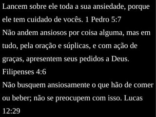 Lancem sobre ele toda a sua ansiedade, porque
ele tem cuidado de vocês. 1 Pedro 5:7
Não andem ansiosos por coisa alguma, mas em
tudo, pela oração e súplicas, e com ação de
graças, apresentem seus pedidos a Deus.
Filipenses 4:6
Não busquem ansiosamente o que hão de comer
ou beber; não se preocupem com isso. Lucas
12:29
 