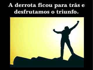 A derrota ficou para trás e
desfrutamos o triunfo.
 