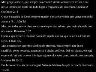 Mas graças a Deus, que sempre nos conduz vitoriosamente em Cristo e por
nosso intermédio exala em todo lugar a fragrância do seu conhecimento; 2
Coríntios 2:14
O que é nascido de Deus vence o mundo; e esta é a vitória que vence o mundo:
a nossa fé. 1 João 5:4
Mas, em todas estas coisas somos mais que vencedores, por meio daquele que
nos amou. Romanos 8:37
Quem é que vence o mundo? Somente aquele que crê que Jesus é o Filho de
Deus. 1 João 5:5
Mas quando este sacerdote acabou de oferecer, para sempre, um único
sacrifício pelos pecados, assentou-se à direita de Deus. Daí em diante, ele está
esperando até que os seus inimigos sejam colocados como estrado dos seus pés.
Hebreus 10:12-13.
Em breve o Deus da paz esmagará Satanás debaixo dos pés de vocês. Romanos
16:20a
 