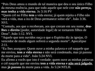 “Pois Deus amou o mundo de tal maneira que deu o seu único Filho
da mesma essência, para que todo aquele que nele crer não pereça,
mas tenha a vida eterna. Jo 3:16 PV
“Quem crê no Filho tem a vida eterna; já quem rejeita o Filho não
verá a vida, mas a ira de Deus permanece sobre ele”. João 3:36.
NVI.
“Contudo, aos que o receberam, aos que creram em seu nome, deu-
lhes o direito [poder, autoridade legal] de se tornarem filhos de
Deus”. João 1:12. NVI.
“Aquele que tem ouvidos ouça o que o Espírito diz às igrejas. O
vencedor de modo algum sofrerá a segunda morte”. Apocalipse
2:11.
“Eu lhes asseguro: Quem ouve a minha palavra e crê naquele que
me enviou, tem a vida eterna e não será condenado, mas já passou
da morte para a vida”. João 5:24 NVI.
Eu afirmo a vocês que isto é verdade: quem ouve as minhas palavras
e crê naquele que me enviou tem a vida eterna e não será julgado,
mas já passou da morte para a vida. Jo 5:24 NTLH.
 