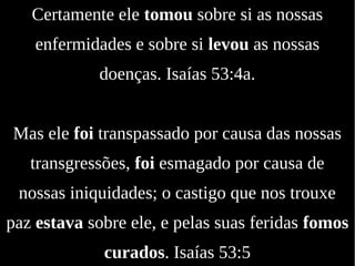 Certamente ele tomou sobre si as nossas
enfermidades e sobre si levou as nossas
doenças. Isaías 53:4a.
Mas ele foi transpassado por causa das nossas
transgressões, foi esmagado por causa de
nossas iniquidades; o castigo que nos trouxe
paz estava sobre ele, e pelas suas feridas fomos
curados. Isaías 53:5
 